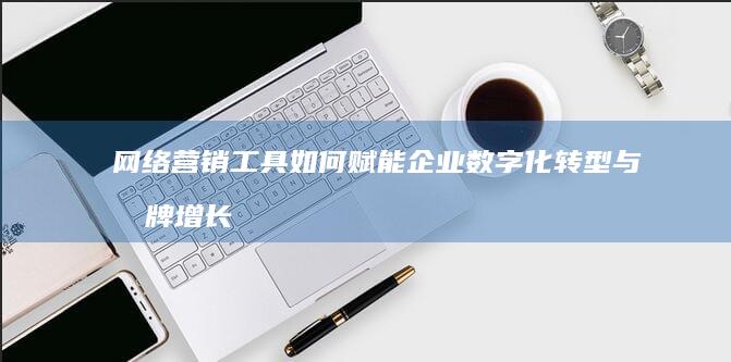 网络营销工具如何赋能企业数字化转型与品牌增长